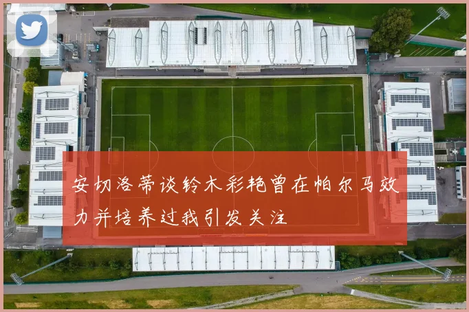 安切洛蒂谈铃木彩艳曾在帕尔马效力并培养过我引发关注