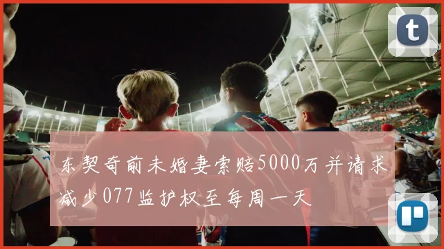 东契奇前未婚妻索赔5000万并请求减少077监护权至每周一天