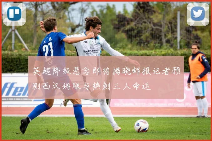 英超降级悬念即将揭晓邮报记者预测西汉姆联与热刺三人命运