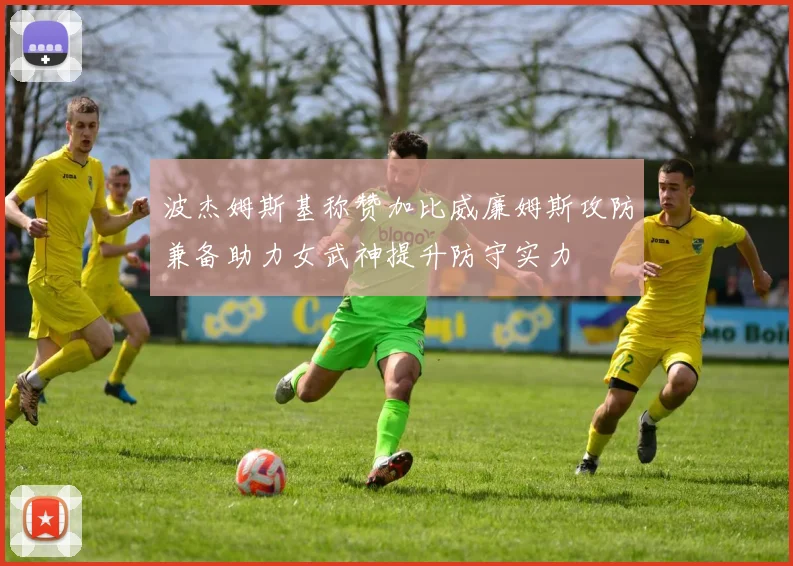 波杰姆斯基称赞加比威廉姆斯攻防兼备助力女武神提升防守实力