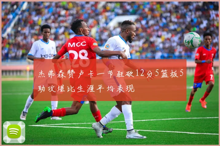杰弗森赞卢卡一节狂砍12分5篮板5助攻堪比生涯平均表现