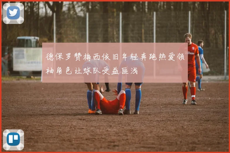 德保罗赞梅西依旧年轻奔跑热爱领袖角色让球队受益匪浅