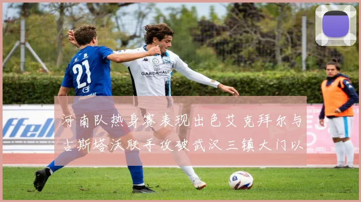 河南队热身赛表现出色艾克拜尔与古斯塔沃联手攻破武汉三镇大门以2-0获胜