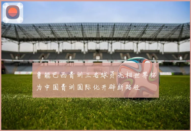 鲁能巴西青训三名球员亮相世界杯为中国青训国际化开辟新路径