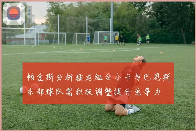 帕金斯分析猛龙组合小卡与巴恩斯东部球队需积极调整提升竞争力