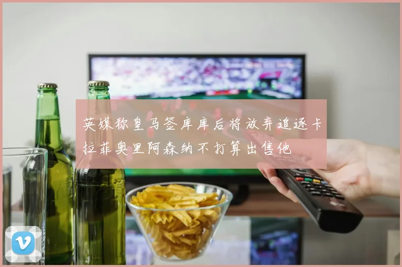 英媒称皇马签库库后将放弃追逐卡拉菲奥里阿森纳不打算出售他