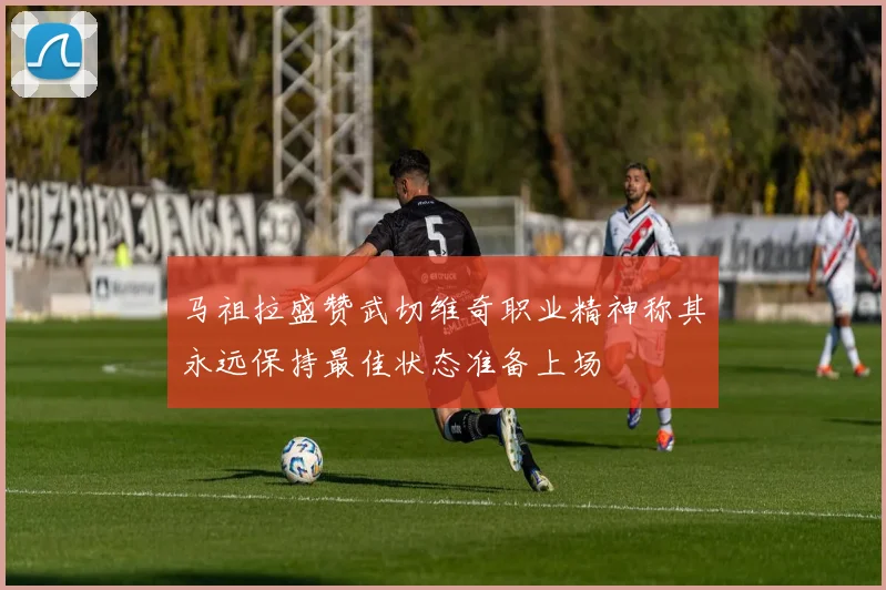 马祖拉盛赞武切维奇职业精神称其永远保持最佳状态准备上场
