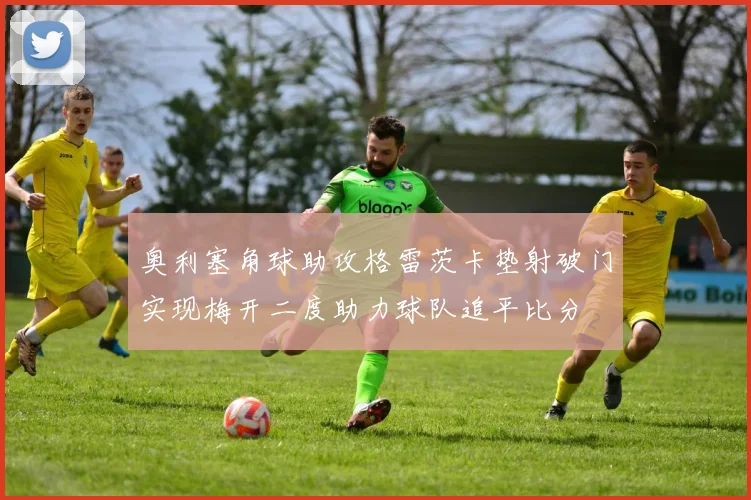 奥利塞角球助攻格雷茨卡垫射破门实现梅开二度助力球队追平比分
