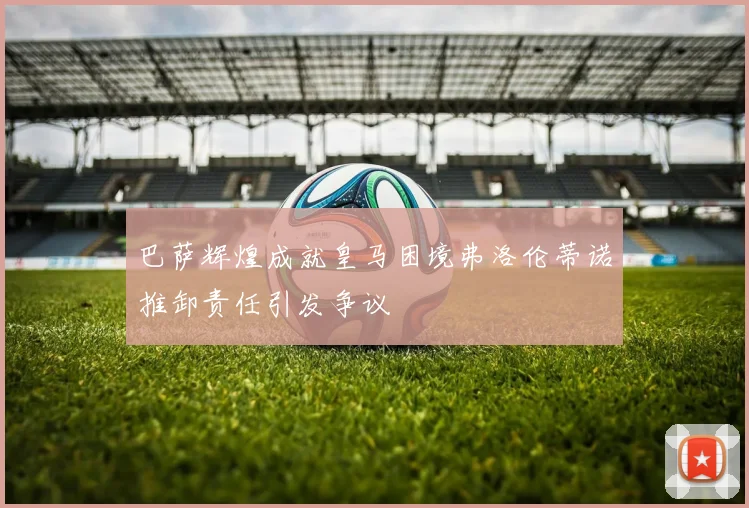 巴萨辉煌成就皇马困境弗洛伦蒂诺推卸责任引发争议