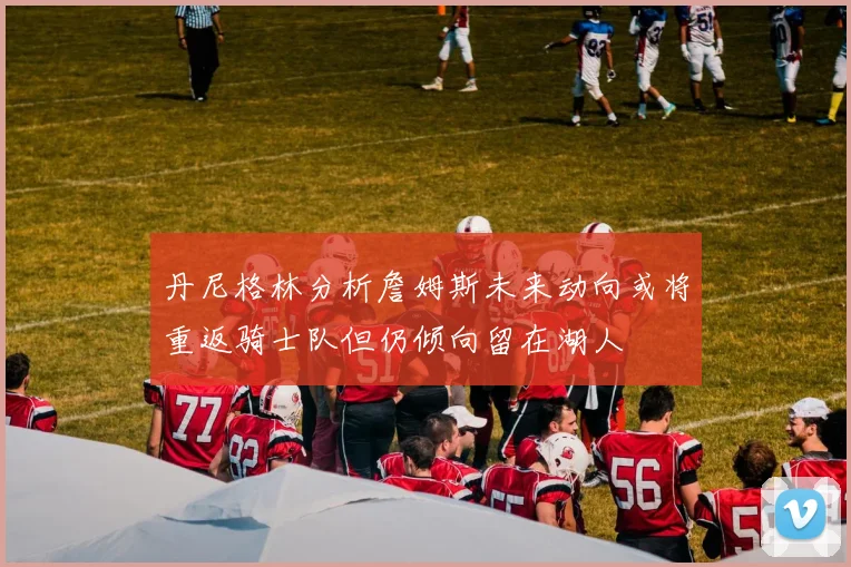 丹尼格林分析詹姆斯未来动向或将重返骑士队但仍倾向留在湖人