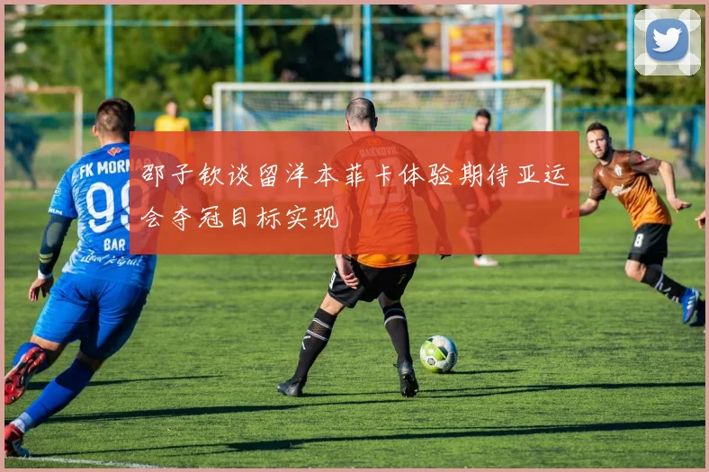 邵子钦谈留洋本菲卡体验期待亚运会夺冠目标实现