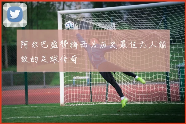 阿尔巴盛赞梅西为历史最佳无人能敌的足球传奇