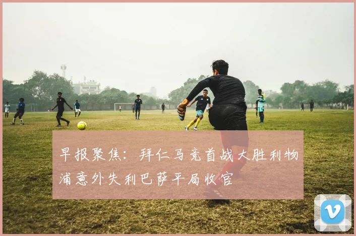 早报聚焦：拜仁马竞首战大胜利物浦意外失利巴萨平局收官