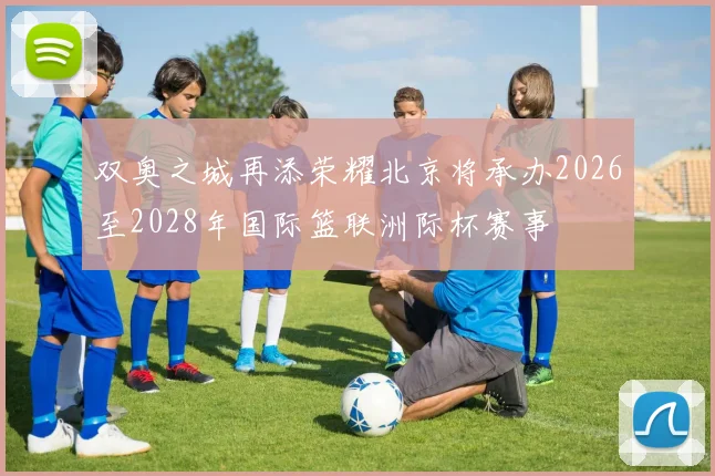 双奥之城再添荣耀北京将承办2026至2028年国际篮联洲际杯赛事