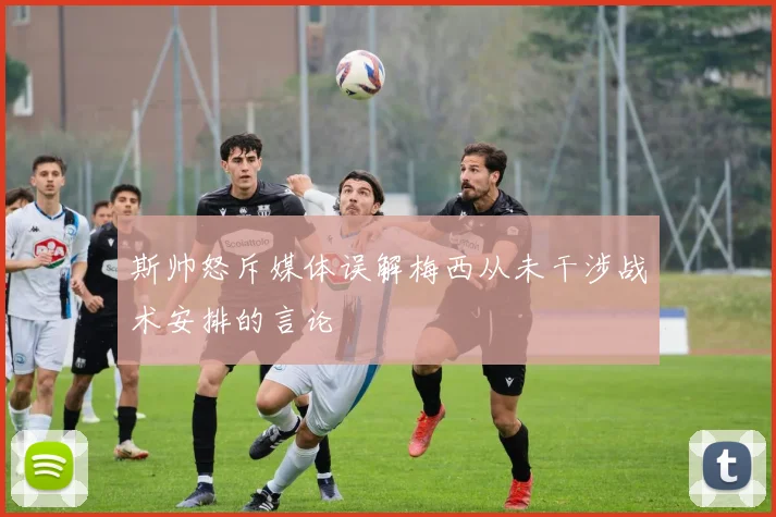 斯帅怒斥媒体误解梅西从未干涉战术安排的言论