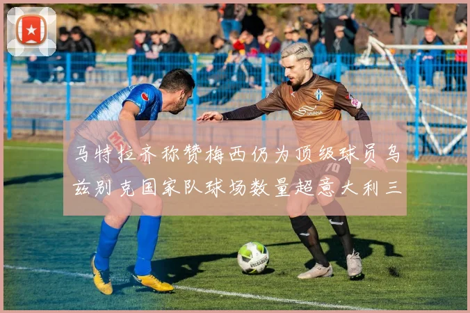 马特拉齐称赞梅西仍为顶级球员乌兹别克国家队球场数量超意大利三倍
