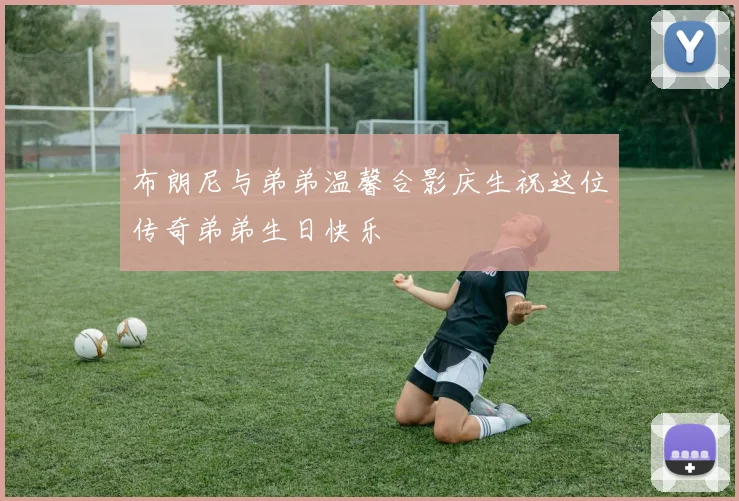 布朗尼与弟弟温馨合影庆生祝这位传奇弟弟生日快乐