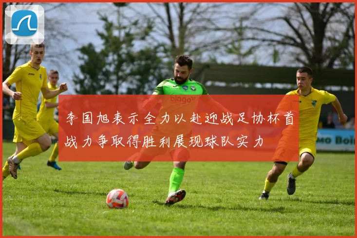 李国旭表示全力以赴迎战足协杯首战力争取得胜利展现球队实力