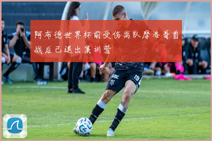 阿布德世界杯前受伤离队摩洛哥首战后已退出集训营