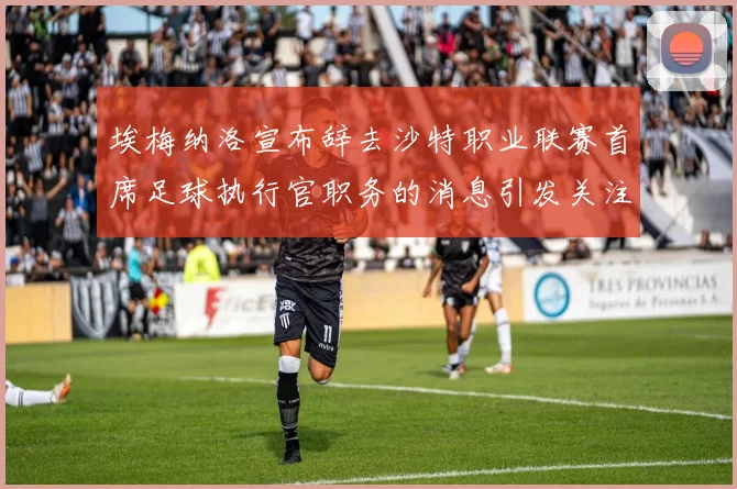 埃梅纳洛宣布辞去沙特职业联赛首席足球执行官职务的消息引发关注