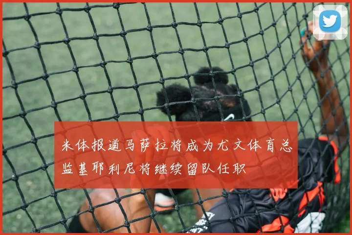米体报道马萨拉将成为尤文体育总监基耶利尼将继续留队任职